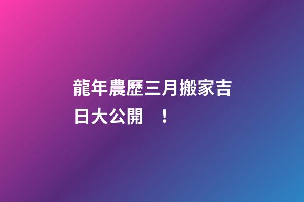 龍年農歷三月搬家吉日大公開！